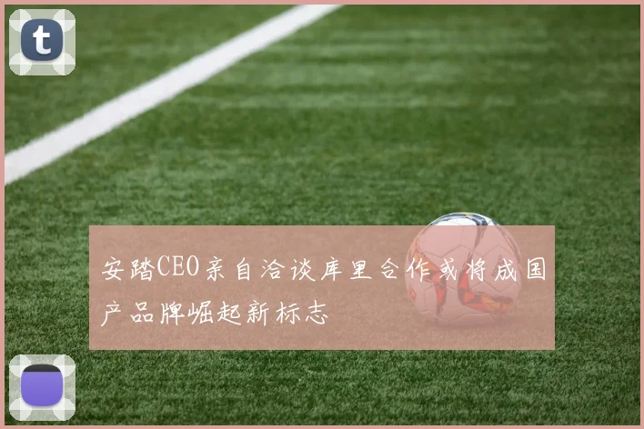 安踏CEO亲自洽谈库里合作或将成国产品牌崛起新标志