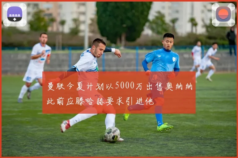 曼联今夏计划以5000万出售奥纳纳此前应滕哈赫要求引进他