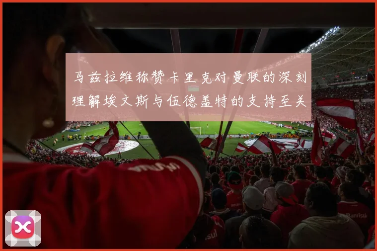 马兹拉维称赞卡里克对曼联的深刻理解埃文斯与伍德盖特的支持至关重要
