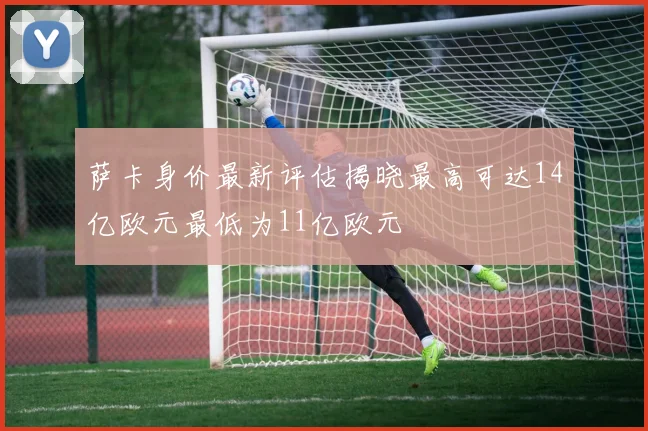 萨卡身价最新评估揭晓最高可达14亿欧元最低为11亿欧元