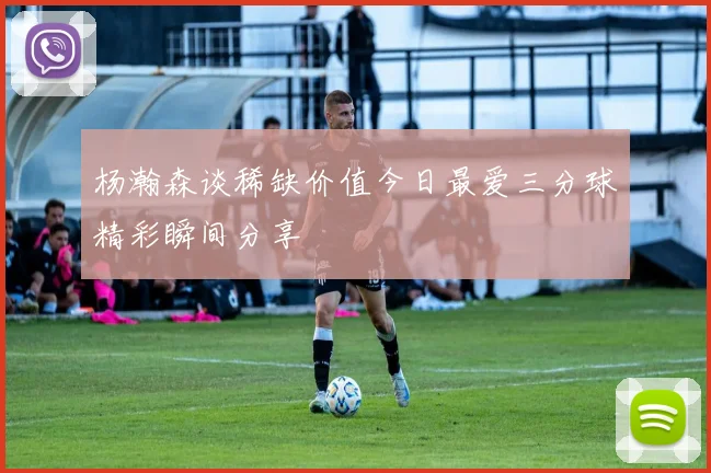 杨瀚森谈稀缺价值今日最爱三分球精彩瞬间分享