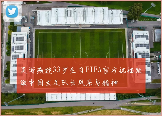 吴海燕迎33岁生日FIFA官方祝福致敬中国女足队长风采与精神