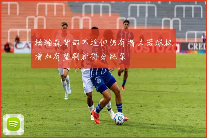 杨瀚森背部不适但仍有潜力若球权增加有望刷新得分纪录