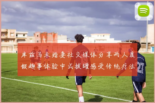 库兹马未婚妻社交媒体分享两人度假趣事体验中式拔罐感受传统疗法魅力