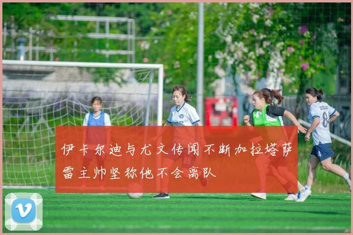 伊卡尔迪与尤文传闻不断加拉塔萨雷主帅坚称他不会离队
