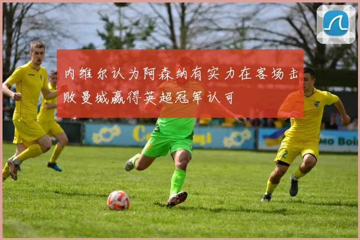 内维尔认为阿森纳有实力在客场击败曼城赢得英超冠军认可
