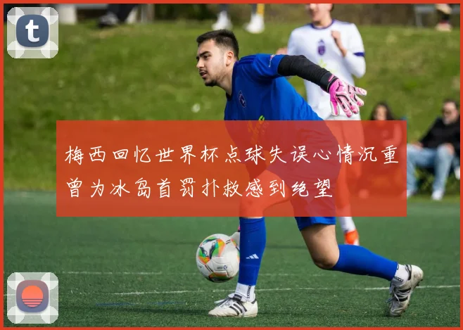 梅西回忆世界杯点球失误心情沉重曾为冰岛首罚扑救感到绝望