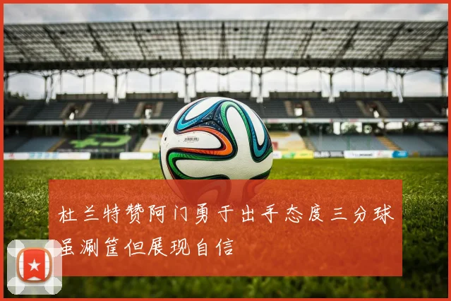 杜兰特赞阿门勇于出手态度三分球虽涮筐但展现自信